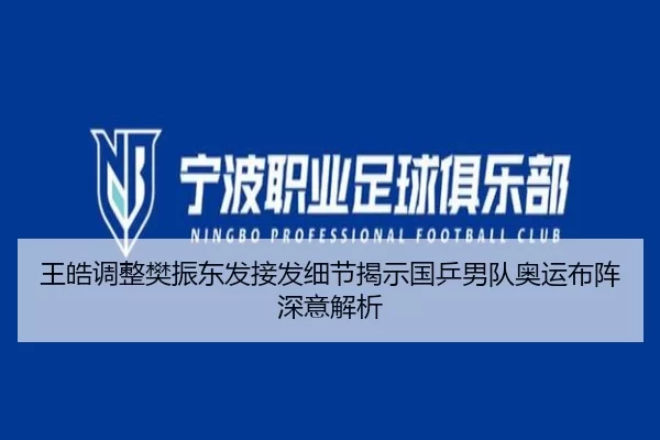 王皓调整樊振东发接发细节揭示国乒男队奥运布阵深意解析